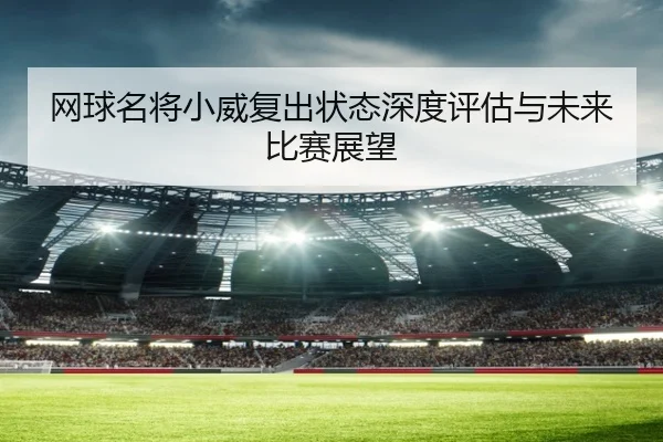 网球名将小威复出状态深度评估与未来比赛展望